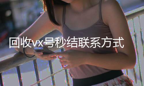 回收vx号秒结联24小时收微信靠谱回收系方式（卖微信的正规交易平台）