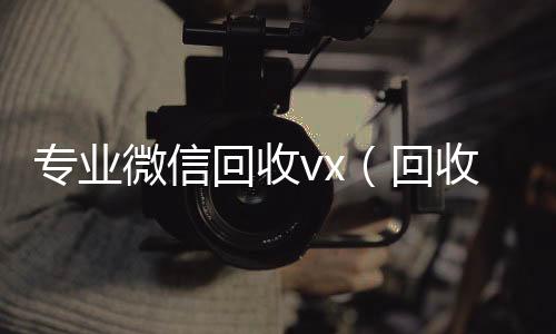专业微信回收v回收微信秒结账联系方式x（回收微信平台有哪些）