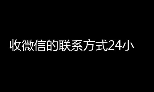 收微信的联系方式24小时全网独家有信誉收微信号的公司回收（收微信的联系方式24小时回收什么意思）