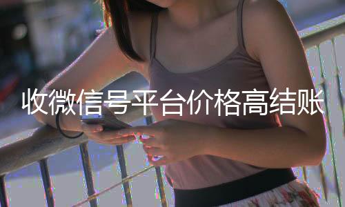 收微信号平台价格微信高价回收联系方式高结账快（收微信号平台哪个最好）