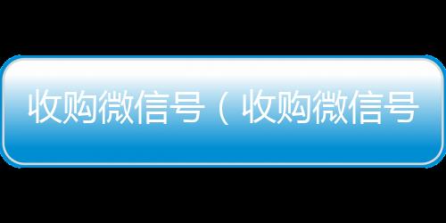 收购微信号（收24小时回收微信购微信号24在线实时到账）