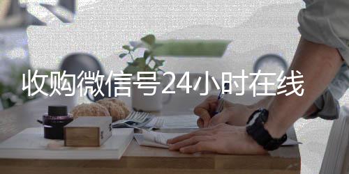 收购微信号24小时24小时收微信秒结账在线秒结平台（收购微信号立马结账）