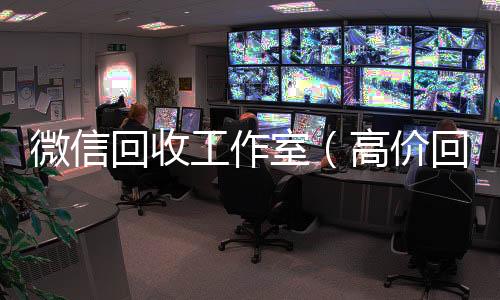 微信回收工作收购微信号秒结账室（高价回收微信工作室）