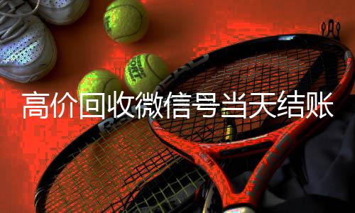 高价回收微信号当天回收vx秒结结账（高价回收微信号当天结账可以吗）
