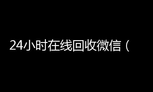 24小时在线回收微vx回收秒结账信（24小时在线回收微信号专业平台）