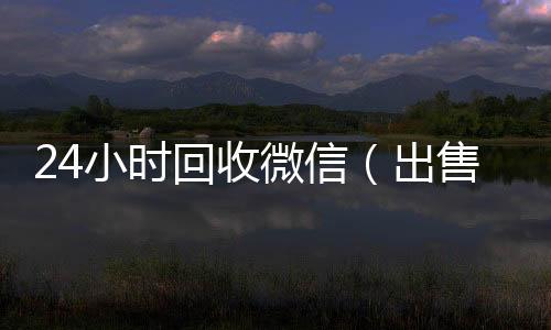24小时回收微信微信回收高价秒结平台（出售微信24小时在线回收）